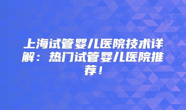 上海试管婴儿医院技术详解：热门试管婴儿医院推荐！