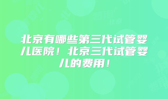 北京有哪些第三代试管婴儿医院！北京三代试管婴儿的费用！