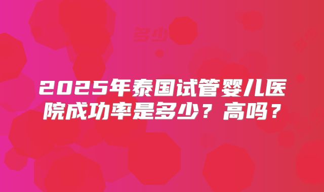 2025年泰国试管婴儿医院成功率是多少?高吗?