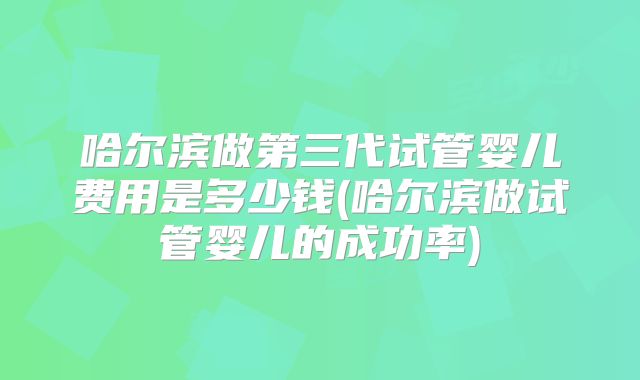 哈尔滨做第三代试管婴儿费用是多少钱(哈尔滨做试管婴儿的成功率)