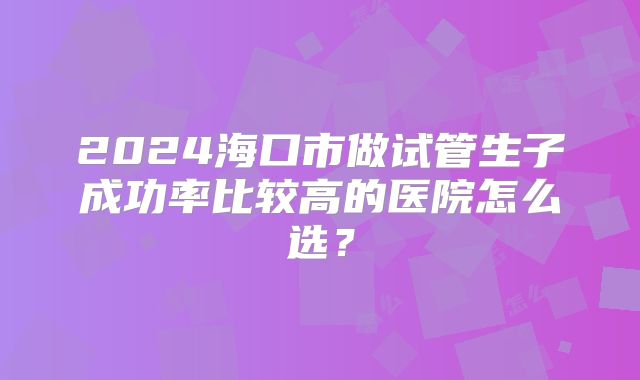 2024海口市做试管生子成功率比较高的医院怎么选?