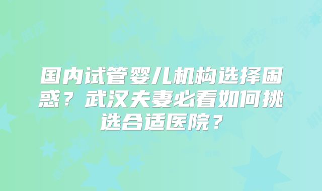 国内试管婴儿机构选择困惑？武汉夫妻必看如何挑选合适医院？