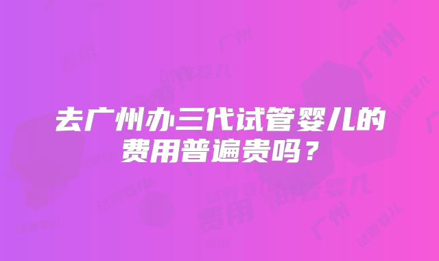 去广州办三代试管婴儿的费用普遍贵吗?