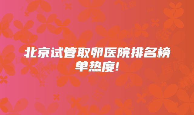 北京试管取卵医院排名榜单热度!