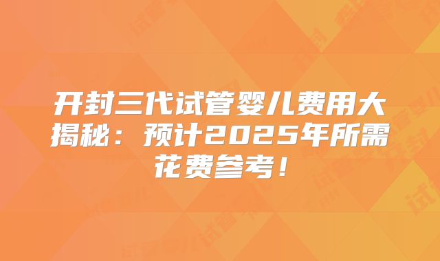 开封三代试管婴儿费用大揭秘：预计2025年所需花费参考！