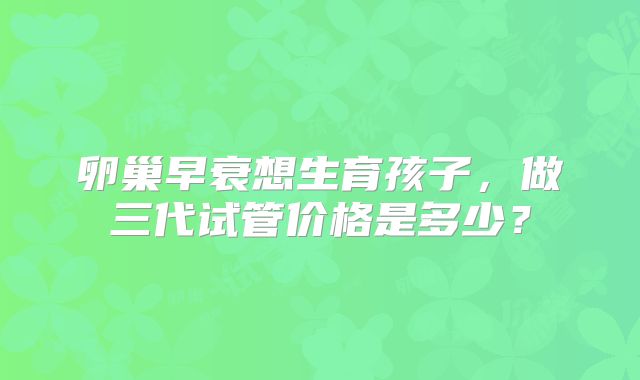 卵巢早衰想生育孩子,做三代试管价格是多少?