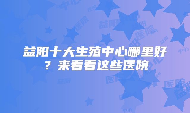 益阳十大生殖中心哪里好?来看看这些医院