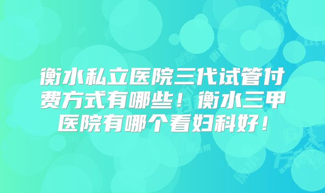 衡水私立医院三代试管付费方式有哪些！衡水三甲医院有哪个看妇科好！