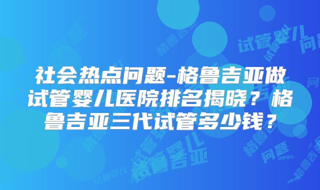 社会热点问题-格鲁吉亚做试管婴儿医院排名揭晓?格鲁吉亚三代试管多少钱?