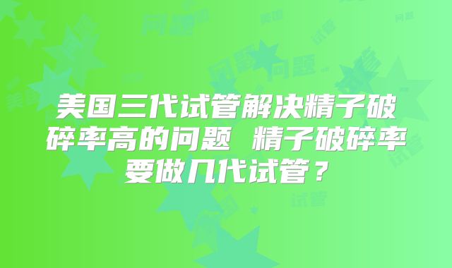 美国三代试管解决精子破碎率高的问题 精子破碎率要做几代试管?