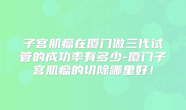 子宫肌瘤在厦门做三代试管的成功率有多少-厦门子宫肌瘤的切除哪里好！