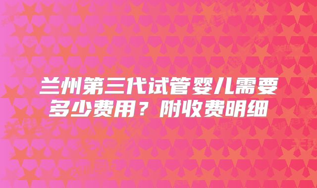 兰州第三代试管婴儿需要多少费用？附收费明细