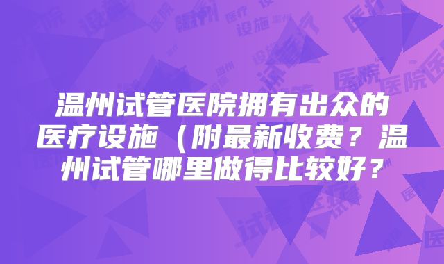 温州试管医院拥有出众的医疗设施（附最新收费？温州试管哪里做得比较好？