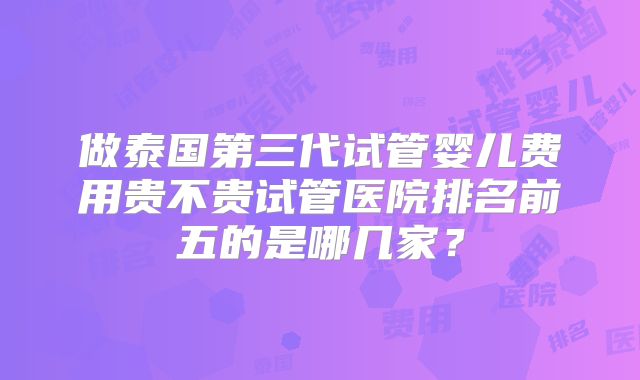 做泰国第三代试管婴儿费用贵不贵试管医院排名前五的是哪几家？
