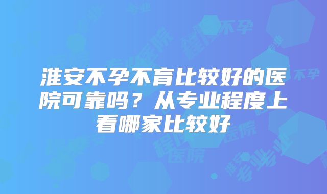 淮安不孕不育比较好的医院可靠吗？从专业程度上看哪家比较好