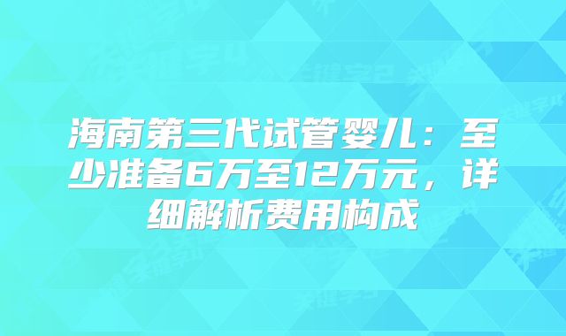 海南第三代试管婴儿:至少准备6万至12万元,详细解析费用构成