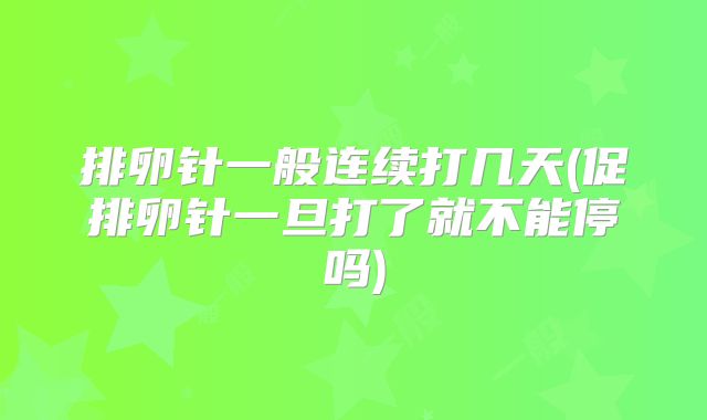 排卵针一般连续打几天(促排卵针一旦打了就不能停吗)