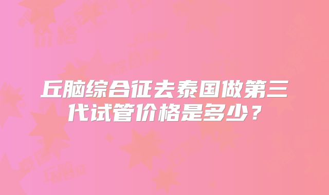 丘脑综合征去泰国做第三代试管价格是多少？