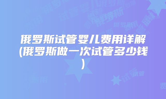 俄罗斯试管婴儿费用详解(俄罗斯做一次试管多少钱)