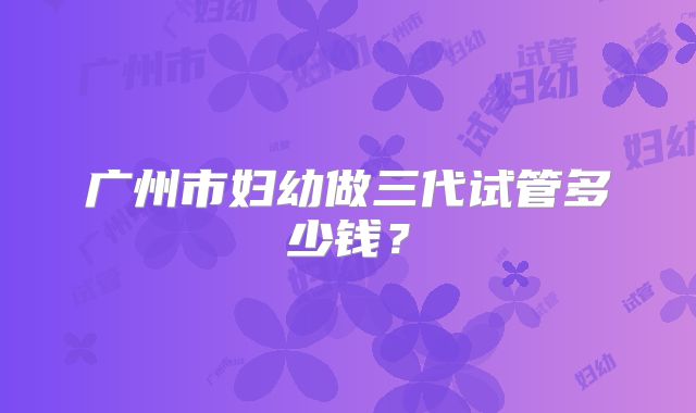 广州市妇幼做三代试管多少钱？