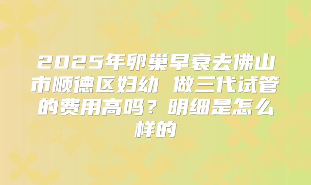 2025年卵巢早衰去佛山市顺德区妇幼 做三代试管的费用高吗?明细是怎么样的