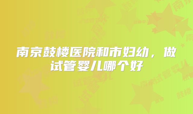 南京鼓楼医院和市妇幼，做试管婴儿哪个好