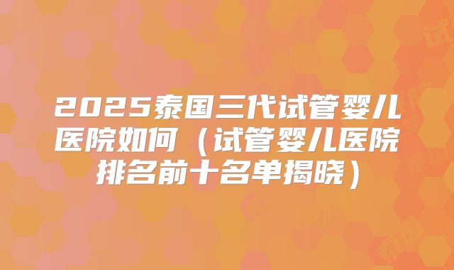 2025泰国三代试管婴儿医院如何（试管婴儿医院排名前十名单揭晓）