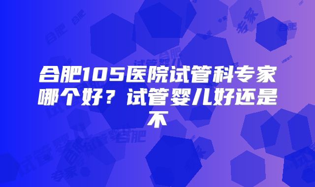 合肥105医院试管科专家哪个好?试管婴儿好还是不