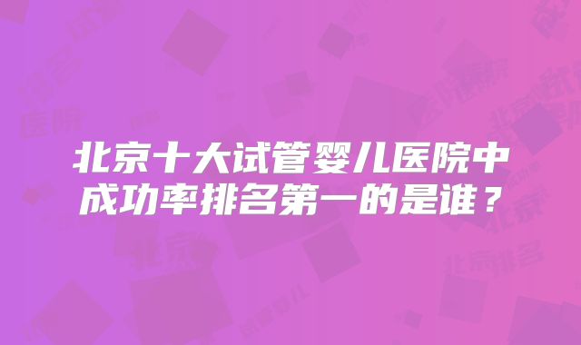 北京十大试管婴儿医院中成功率排名第一的是谁？
