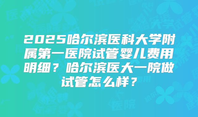 2025哈尔滨医科大学附属第一医院试管婴儿费用明细？哈尔滨医大一院做试管怎么样？