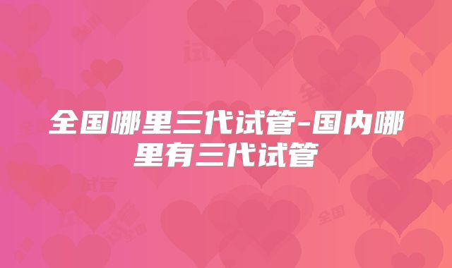 全国哪里三代试管-国内哪里有三代试管
