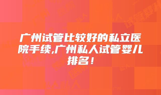 广州试管比较好的私立医院手续,广州私人试管婴儿排名!