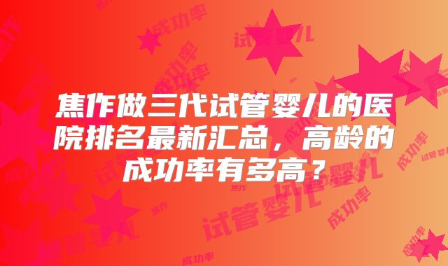 焦作做三代试管婴儿的医院排名最新汇总，高龄的成功率有多高？