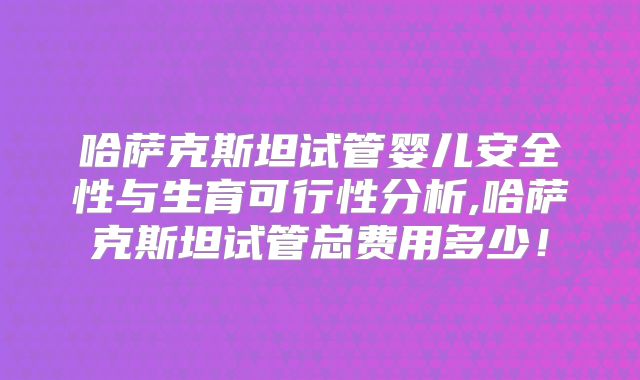 哈萨克斯坦试管婴儿安全性与生育可行性分析,哈萨克斯坦试管总费用多少！
