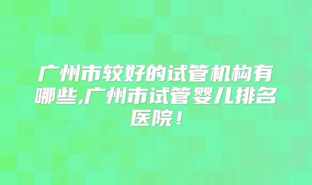 广州市较好的试管机构有哪些,广州市试管婴儿排名医院!