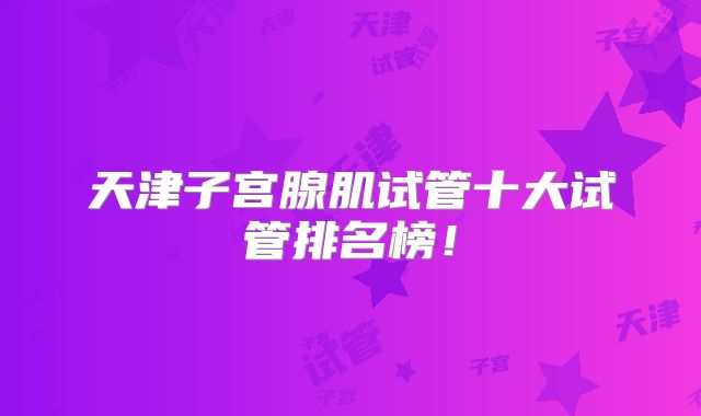 天津子宫腺肌试管十大试管排名榜！