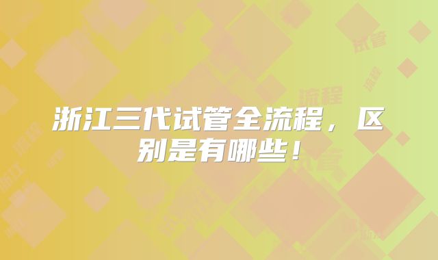 浙江三代试管全流程,区别是有哪些!