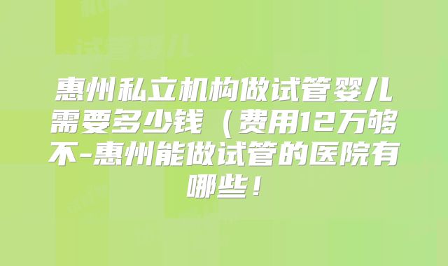 惠州私立机构做试管婴儿需要多少钱(费用12万够不-惠州能做试管的医院有哪些!