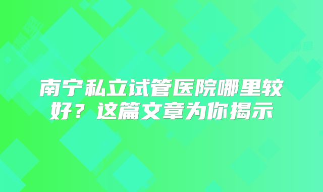南宁私立试管医院哪里较好？这篇文章为你揭示