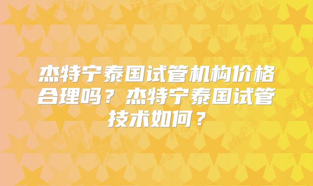 杰特宁泰国试管机构价格合理吗？杰特宁泰国试管技术如何？