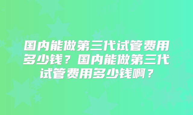 国内能做第三代试管费用多少钱？国内能做第三代试管费用多少钱啊？
