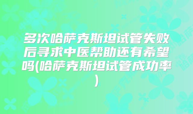 多次哈萨克斯坦试管失败后寻求中医帮助还有希望吗(哈萨克斯坦试管成功率)