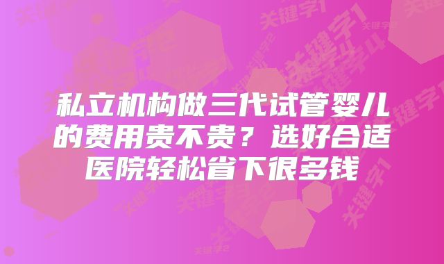 私立机构做三代试管婴儿的费用贵不贵?选好合适医院轻松省下很多钱