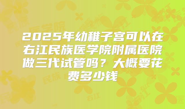 2025年幼稚子宫可以在右江民族医学院附属医院做三代试管吗?大概要花费多少钱