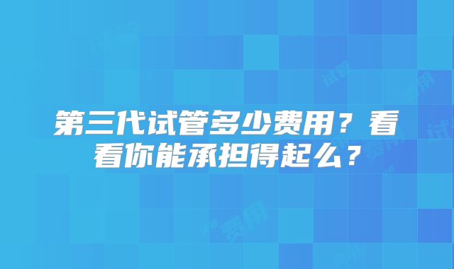 第三代试管多少费用？看看你能承担得起么？