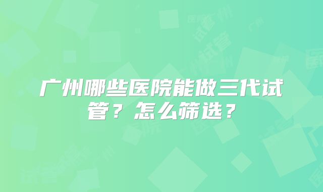 广州哪些医院能做三代试管？怎么筛选？