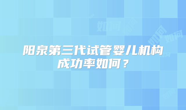 阳泉第三代试管婴儿机构成功率如何？