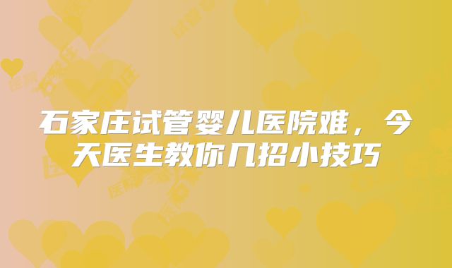 石家庄试管婴儿医院难，今天医生教你几招小技巧