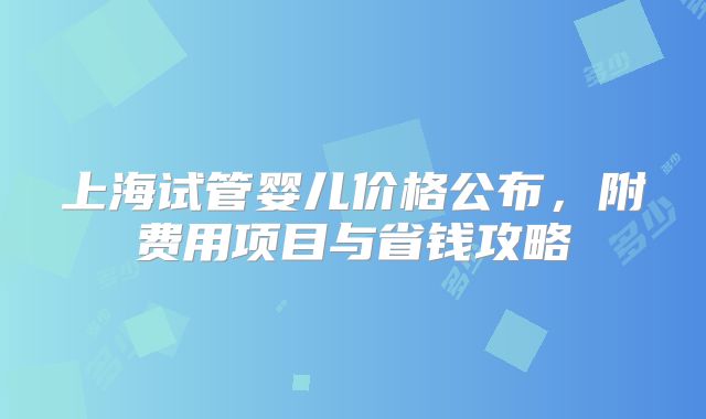 上海试管婴儿价格公布，附费用项目与省钱攻略