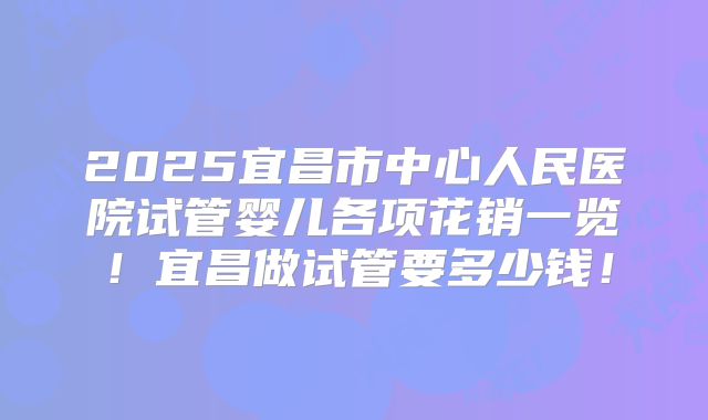 2025宜昌市中心人民医院试管婴儿各项花销一览！宜昌做试管要多少钱！